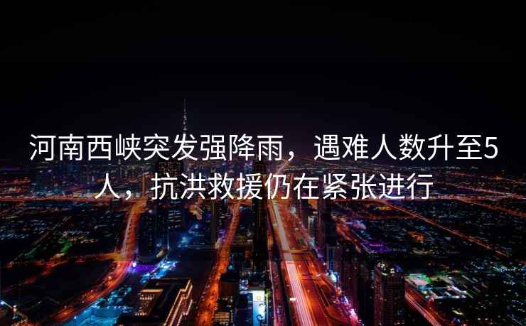河南西峽突發(fā)強(qiáng)降雨，遇難人數(shù)升至5人，抗洪救援仍在緊張進(jìn)行