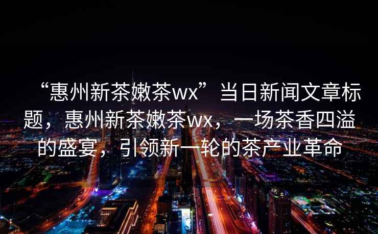 “惠州新茶嫩茶wx”當(dāng)日新聞文章標(biāo)題，惠州新茶嫩茶wx，一場茶香四溢的盛宴，引領(lǐng)新一輪的茶產(chǎn)業(yè)革命