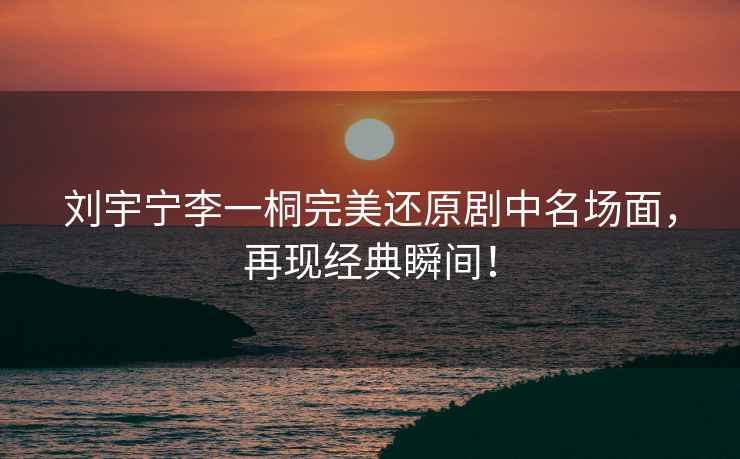 劉宇寧李一桐完美還原劇中名場(chǎng)面，再現(xiàn)經(jīng)典瞬間！