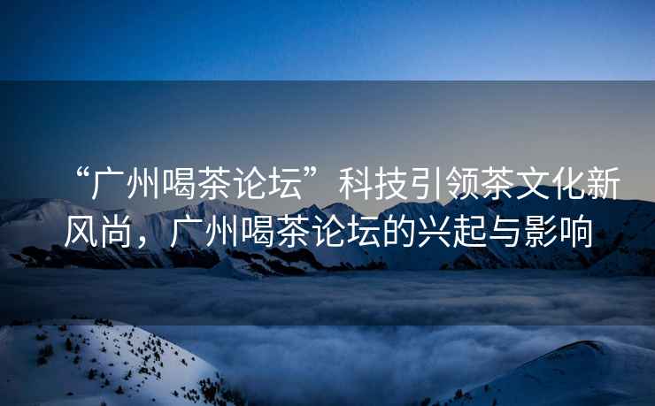 “廣州喝茶論壇”科技引領(lǐng)茶文化新風(fēng)尚，廣州喝茶論壇的興起與影響