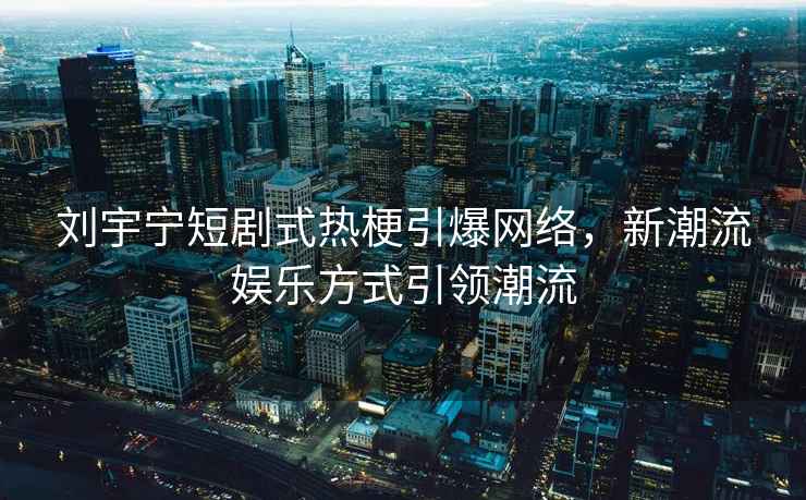 劉宇寧短劇式熱梗引爆網(wǎng)絡(luò)，新潮流娛樂方式引領(lǐng)潮流