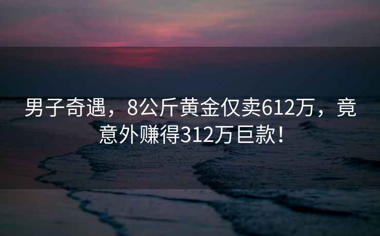 男子奇遇，8公斤黃金僅賣612萬，竟意外賺得312萬巨款！