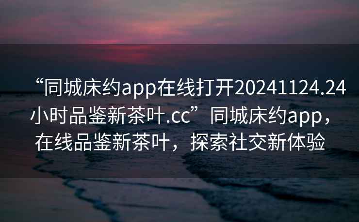 “同城床約app在線打開(kāi)20241124.24小時(shí)品鑒新茶葉.cc”同城床約app，在線品鑒新茶葉，探索社交新體驗(yàn)