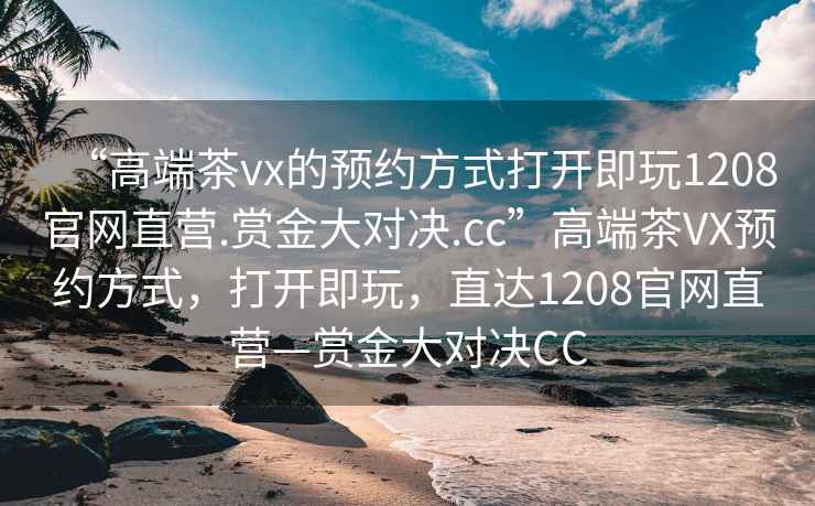 “高端茶vx的預(yù)約方式打開(kāi)即玩1208官網(wǎng)直營(yíng).賞金大對(duì)決.cc”高端茶VX預(yù)約方式，打開(kāi)即玩，直達(dá)1208官網(wǎng)直營(yíng)—賞金大對(duì)決CC