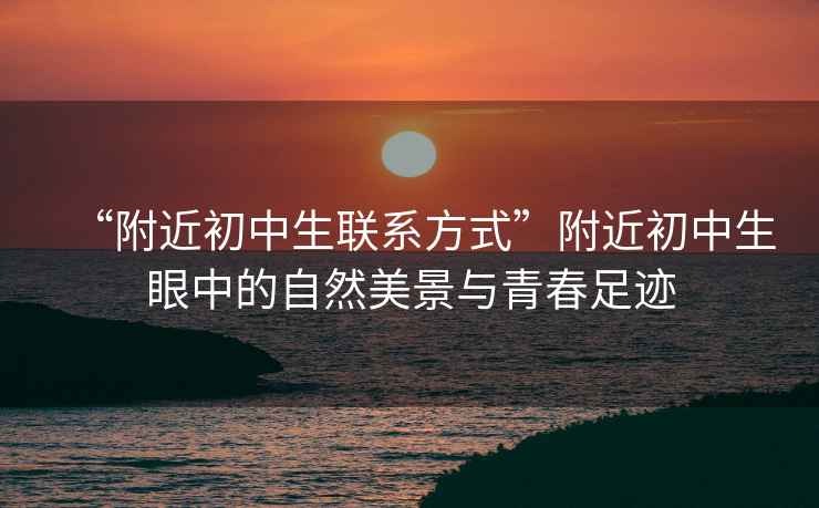 “附近初中生聯(lián)系方式”附近初中生眼中的自然美景與青春足跡
