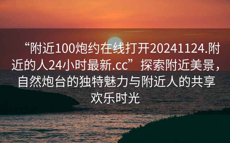“附近100炮約在線打開20241124.附近的人24小時(shí)最新.cc”探索附近美景，自然炮臺(tái)的獨(dú)特魅力與附近人的共享歡樂時(shí)光