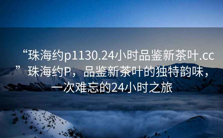 “珠海約p1130.24小時(shí)品鑒新茶葉.cc”珠海約P，品鑒新茶葉的獨(dú)特韻味，一次難忘的24小時(shí)之旅