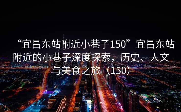 “宜昌東站附近小巷子150”宜昌東站附近的小巷子深度探索，歷史、人文與美食之旅（150）