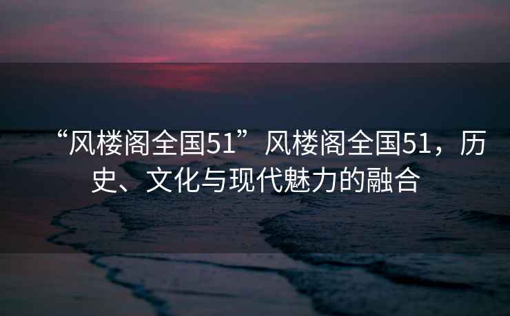 “風(fēng)樓閣全國(guó)51”風(fēng)樓閣全國(guó)51，歷史、文化與現(xiàn)代魅力的融合