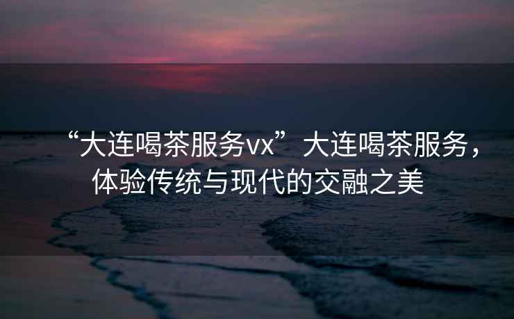 “大連喝茶服務(wù)vx”大連喝茶服務(wù)，體驗(yàn)傳統(tǒng)與現(xiàn)代的交融之美