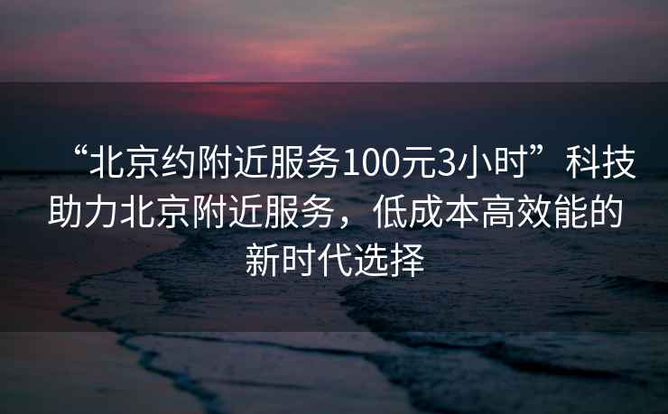 “北京約附近服務(wù)100元3小時(shí)”科技助力北京附近服務(wù)，低成本高效能的新時(shí)代選擇