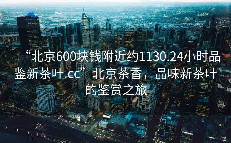 “北京600塊錢附近約1130.24小時品鑒新茶葉.cc”北京茶香，品味新茶葉的鑒賞之旅
