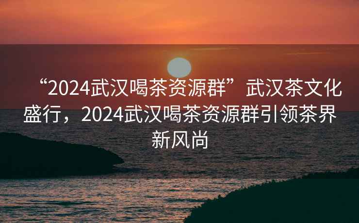“2024武漢喝茶資源群”武漢茶文化盛行，2024武漢喝茶資源群引領(lǐng)茶界新風(fēng)尚