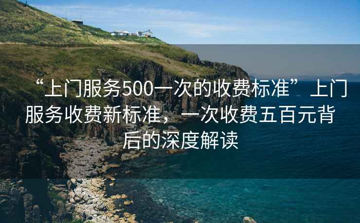 “上門(mén)服務(wù)500一次的收費(fèi)標(biāo)準(zhǔn)”上門(mén)服務(wù)收費(fèi)新標(biāo)準(zhǔn)，一次收費(fèi)五百元背后的深度解讀