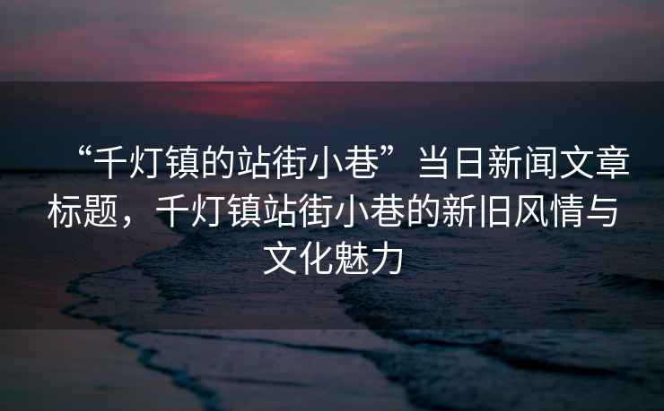 “千燈鎮(zhèn)的站街小巷”當(dāng)日新聞文章標(biāo)題，千燈鎮(zhèn)站街小巷的新舊風(fēng)情與文化魅力