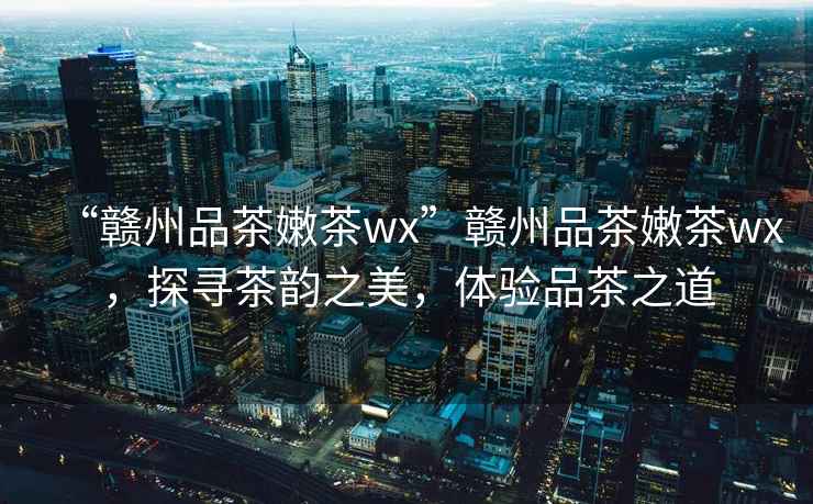 “贛州品茶嫩茶wx”贛州品茶嫩茶wx，探尋茶韻之美，體驗(yàn)品茶之道