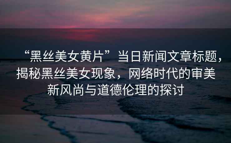 “黑絲美女黃片”當(dāng)日新聞文章標(biāo)題，揭秘黑絲美女現(xiàn)象，網(wǎng)絡(luò)時代的審美新風(fēng)尚與道德倫理的探討