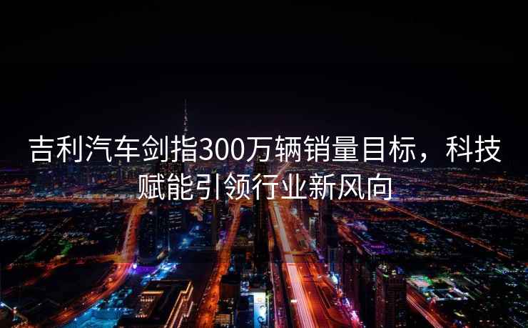 吉利汽車劍指300萬輛銷量目標(biāo)，科技賦能引領(lǐng)行業(yè)新風(fēng)向
