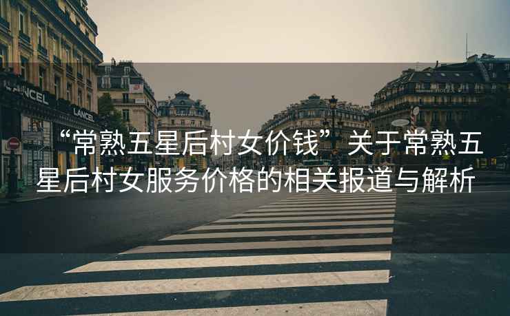 “常熟五星后村女價錢”關(guān)于常熟五星后村女服務(wù)價格的相關(guān)報道與解析