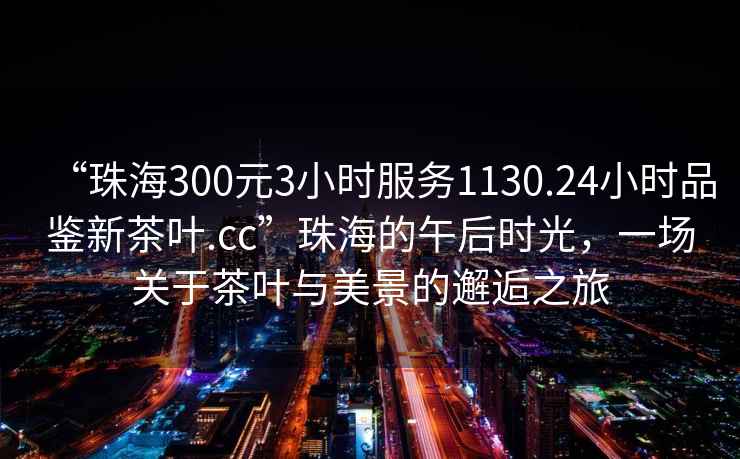 “珠海300元3小時(shí)服務(wù)1130.24小時(shí)品鑒新茶葉.cc”珠海的午后時(shí)光，一場關(guān)于茶葉與美景的邂逅之旅