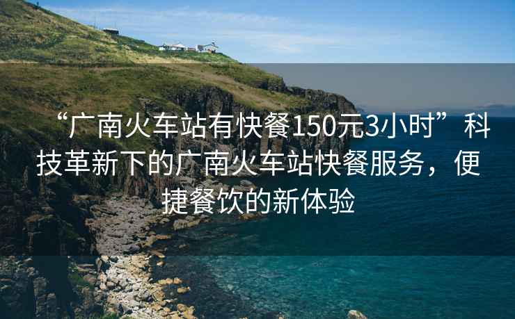 “廣南火車站有快餐150元3小時(shí)”科技革新下的廣南火車站快餐服務(wù)，便捷餐飲的新體驗(yàn)
