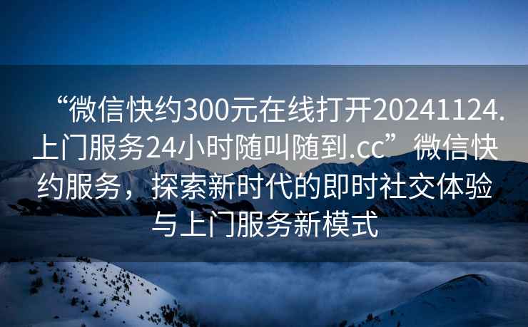 “微信快約300元在線打開20241124.上門服務(wù)24小時(shí)隨叫隨到.cc”微信快約服務(wù)，探索新時(shí)代的即時(shí)社交體驗(yàn)與上門服務(wù)新模式