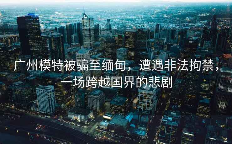 廣州模特被騙至緬甸，遭遇非法拘禁，一場(chǎng)跨越國(guó)界的悲劇