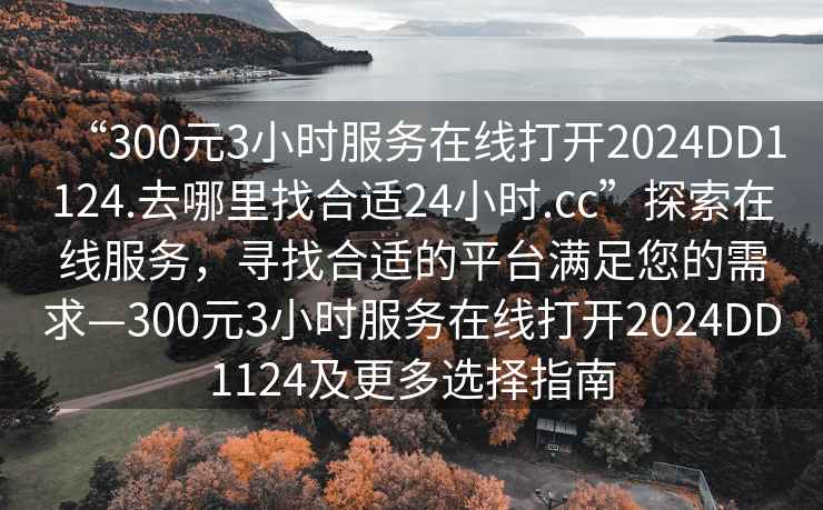 “300元3小時服務(wù)在線打開2024DD1124.去哪里找合適24小時.cc”探索在線服務(wù)，尋找合適的平臺滿足您的需求—300元3小時服務(wù)在線打開2024DD1124及更多選擇指南