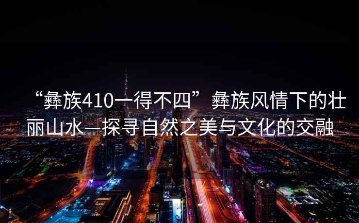“彝族410一得不四”彝族風(fēng)情下的壯麗山水—探尋自然之美與文化的交融