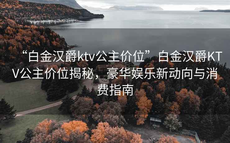 “白金漢爵ktv公主價位”白金漢爵KTV公主價位揭秘，豪華娛樂新動向與消費指南