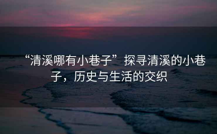 “清溪哪有小巷子”探尋清溪的小巷子，歷史與生活的交織