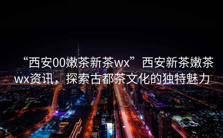 “西安00嫩茶新茶wx”西安新茶嫩茶wx資訊，探索古都茶文化的獨(dú)特魅力