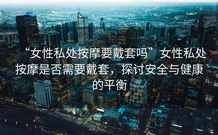 “女性私處按摩要戴套嗎”女性私處按摩是否需要戴套，探討安全與健康的平衡