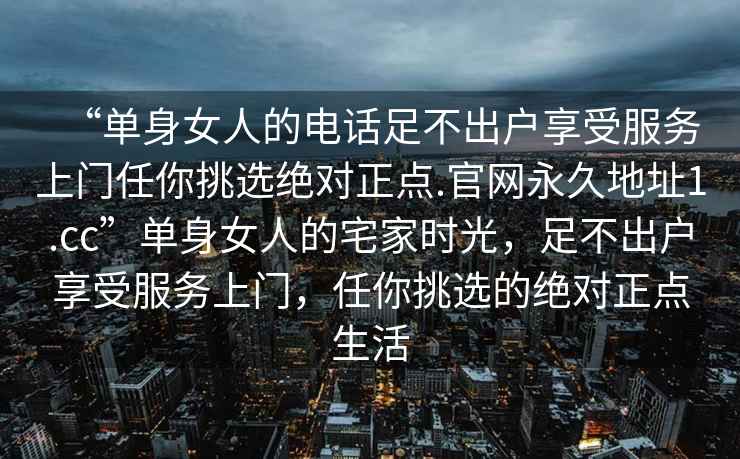 “單身女人的電話足不出戶享受服務(wù)上門任你挑選絕對正點(diǎn).官網(wǎng)永久地址1.cc”單身女人的宅家時(shí)光，足不出戶享受服務(wù)上門，任你挑選的絕對正點(diǎn)生活