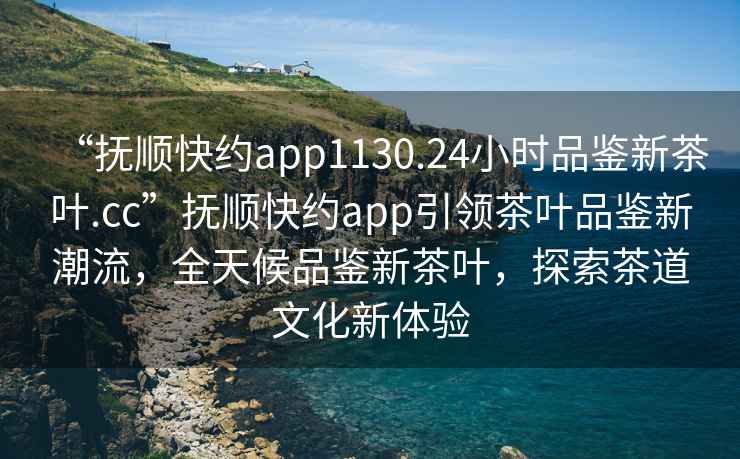 “撫順快約app1130.24小時品鑒新茶葉.cc”撫順快約app引領(lǐng)茶葉品鑒新潮流，全天候品鑒新茶葉，探索茶道文化新體驗(yàn)