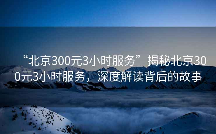 “北京300元3小時服務(wù)”揭秘北京300元3小時服務(wù)，深度解讀背后的故事