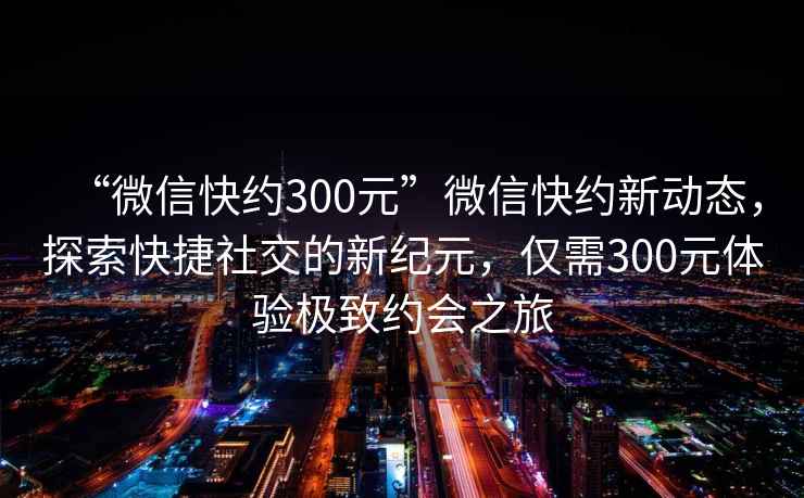 “微信快約300元”微信快約新動態(tài)，探索快捷社交的新紀(jì)元，僅需300元體驗(yàn)極致約會之旅