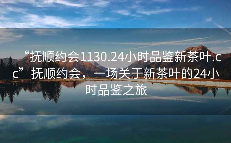 “撫順約會(huì)1130.24小時(shí)品鑒新茶葉.cc”撫順約會(huì)，一場(chǎng)關(guān)于新茶葉的24小時(shí)品鑒之旅