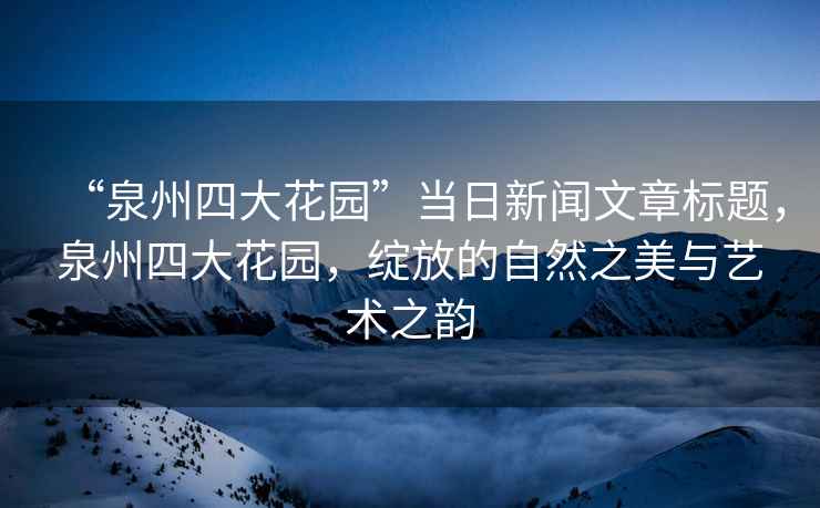 “泉州四大花園”當(dāng)日新聞文章標(biāo)題，泉州四大花園，綻放的自然之美與藝術(shù)之韻