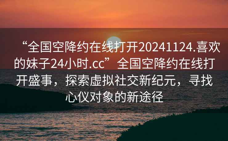 “全國空降約在線打開20241124.喜歡的妹子24小時.cc”全國空降約在線打開盛事，探索虛擬社交新紀(jì)元，尋找心儀對象的新途徑