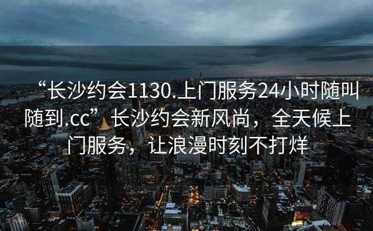 “長沙約會1130.上門服務(wù)24小時隨叫隨到.cc”長沙約會新風(fēng)尚，全天候上門服務(wù)，讓浪漫時刻不打烊