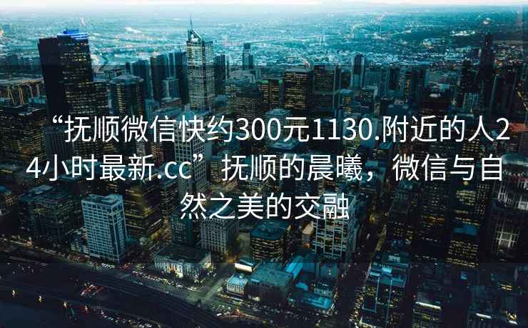 “撫順微信快約300元1130.附近的人24小時(shí)最新.cc”撫順的晨曦，微信與自然之美的交融