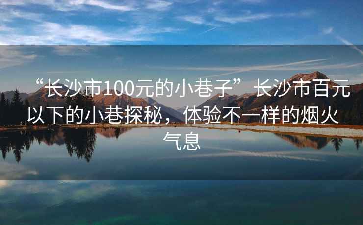 “長沙市100元的小巷子”長沙市百元以下的小巷探秘，體驗不一樣的煙火氣息