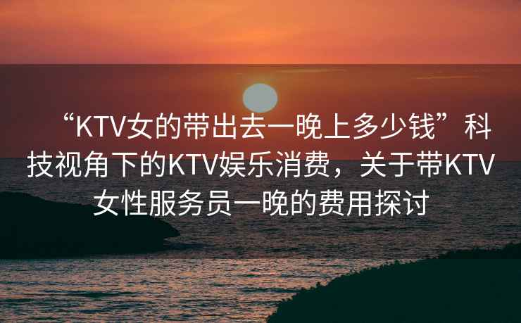 “KTV女的帶出去一晚上多少錢”科技視角下的KTV娛樂消費，關于帶KTV女性服務員一晚的費用探討