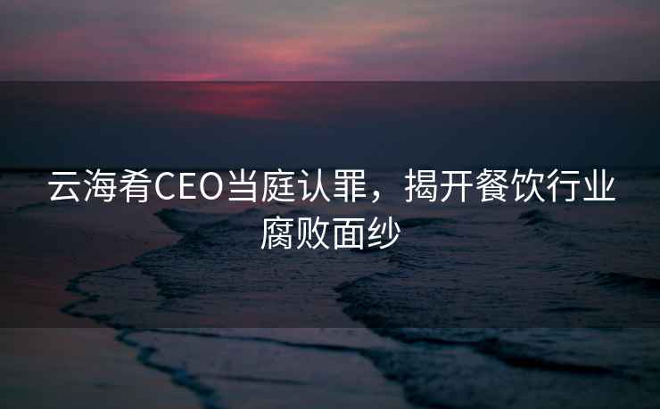 云海肴CEO當(dāng)庭認(rèn)罪，揭開餐飲行業(yè)腐敗面紗
