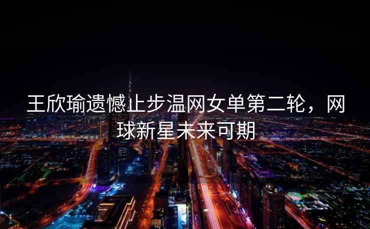 王欣瑜遺憾止步溫網(wǎng)女單第二輪，網(wǎng)球新星未來可期