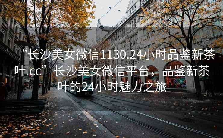 “長沙美女微信1130.24小時品鑒新茶葉.cc”長沙美女微信平臺，品鑒新茶葉的24小時魅力之旅