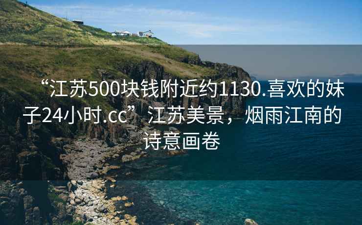 “江蘇500塊錢附近約1130.喜歡的妹子24小時(shí).cc”江蘇美景，煙雨江南的詩(shī)意畫卷