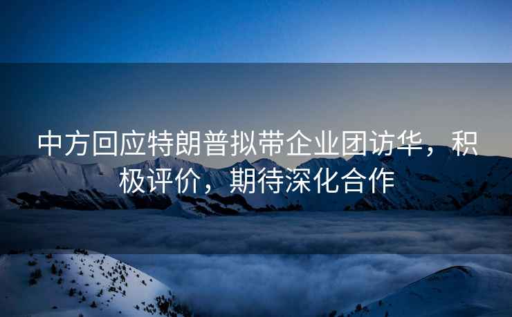 中方回應特朗普擬帶企業(yè)團訪華，積極評價，期待深化合作