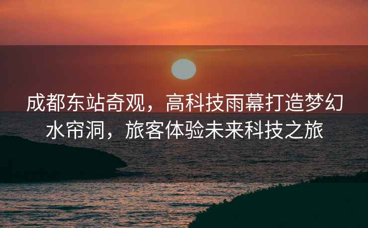 成都東站奇觀，高科技雨幕打造夢(mèng)幻水簾洞，旅客體驗(yàn)未來(lái)科技之旅